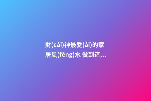 財(cái)神最愛(ài)的家居風(fēng)水 做到這些財(cái)運(yùn)自然會(huì)好